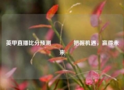 英甲直播比分预测🏅把握机遇，赢得未来