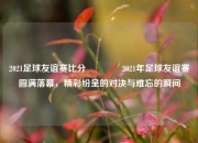 2021足球友谊赛比分🌈2021年足球友谊赛圆满落幕，精彩纷呈的对决与难忘的瞬间