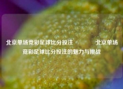 北京单场竞彩足球比分投注🥎北京单场竞彩足球比分投注的魅力与挑战