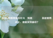 曼联vs阿斯顿维拉比分⚽预测👉英超重燃战火，谁能笑到最后？