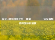 国足vs澳大利亚比分⚽预测🌈一场充满期待的国际友谊赛