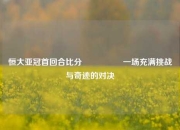 恒大亚冠首回合比分🎖️一场充满挑战与奇迹的对决