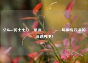 公牛vs骑士比分⚽预测👍一场激情四溢的篮球对决！