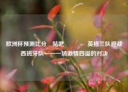 欧洲杯预测比分⚽贴吧🥈英格兰队迎战西班牙队——一场激情四溢的对决