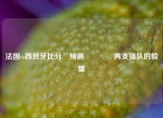 法国vs西班牙比分⚽预测🏀两支强队的较量