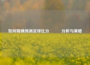 如何精确预测足球比分⚽✌️分析与策略