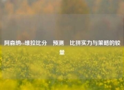 阿森纳vs维拉比分⚽预测⚾比拼实力与策略的较量