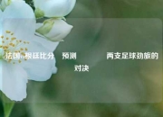 法国vs根廷比分⚽预测🥇两支足球劲旅的对决