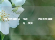 足球利物浦比分⚽预测👉足球利物浦比分⚽预测