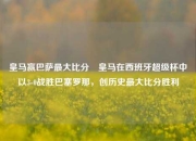 皇马赢巴萨最大比分⚽皇马在西班牙超级杯中以3-0战胜巴塞罗那，创历史最大比分胜利