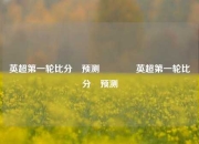 英超第一轮比分⚽预测👈英超第一轮比分⚽预测
