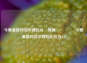 今晚曼联对切尔西比分⚽预测🎖️今晚曼联对切尔西的比分为3-2