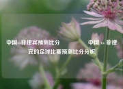 中国vs菲律宾预测比分⚽👉中国 vs 菲律宾的足球比赛预测比分分析