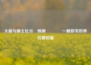 火箭与爵士比分⚽预测🥇一触即发的季后赛较量