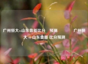 广州恒大vs山东鲁能比分⚽预测🥈广州恒大 vs 山东鲁能 比分预测