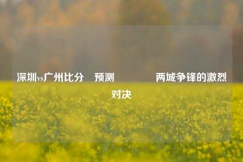 深圳vs广州比分⚽预测🥎两城争锋的激烈对决