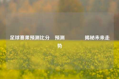 足球赛果预测比分⚽预测👈揭秘未来走势