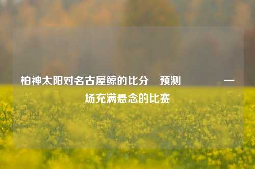柏神太阳对名古屋鲸的比分⚽预测👈一场充满悬念的比赛