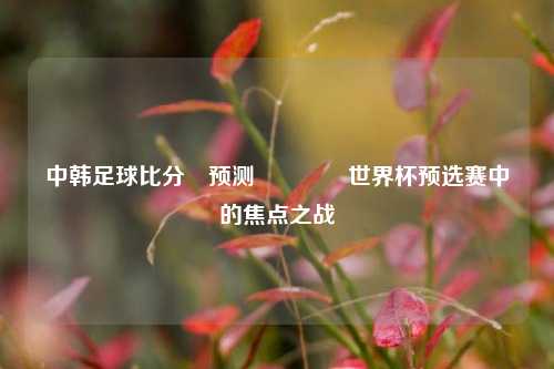 中韩足球比分⚽预测👉世界杯预选赛中的焦点之战