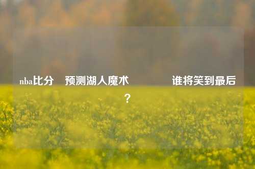 nba比分⚽预测湖人魔术🏆谁将笑到最后？