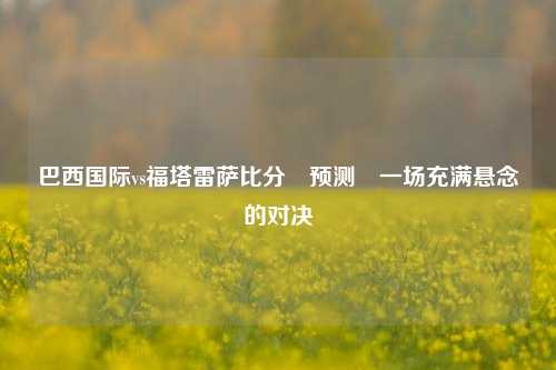 巴西国际vs福塔雷萨比分⚽预测⚽一场充满悬念的对决