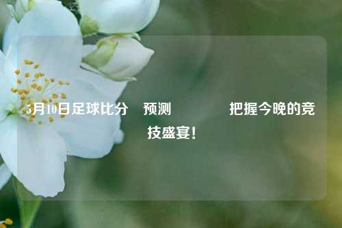 5月10日足球比分⚽预测🥎把握今晚的竞技盛宴！