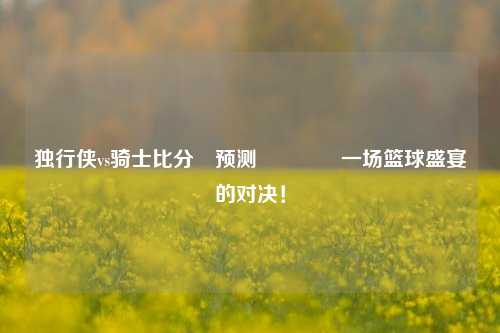 独行侠vs骑士比分⚽预测🏅一场篮球盛宴的对决！