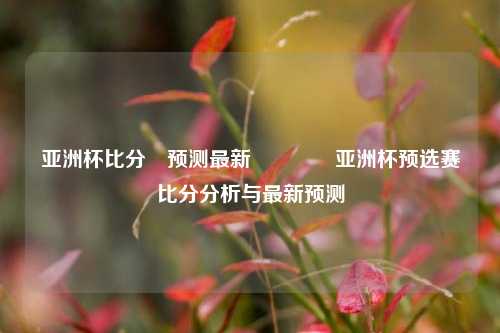 亚洲杯比分⚽预测最新👈亚洲杯预选赛比分分析与最新预测