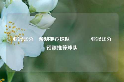 亚冠比分⚽预测推荐球队🥉亚冠比分⚽预测推荐球队