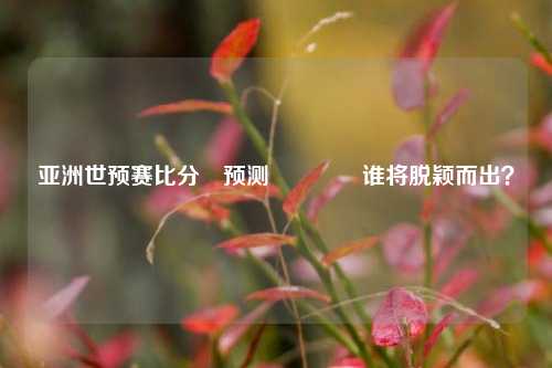 亚洲世预赛比分⚽预测🥈谁将脱颖而出？