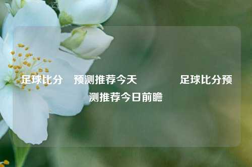 足球比分⚽预测推荐今天🏆足球比分预测推荐今日前瞻