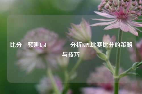 比分⚽预测kpl🏀分析KPL比赛比分的策略与技巧