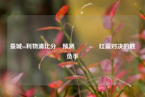 曼城vs利物浦比分⚽预测🏆红蓝对决的胜负手