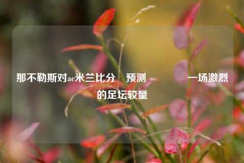 那不勒斯对ac米兰比分⚽预测🌈一场激烈的足坛较量