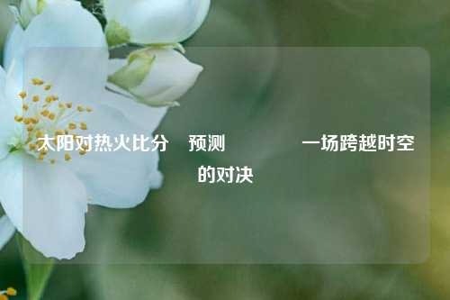 太阳对热火比分⚽预测🏅一场跨越时空的对决