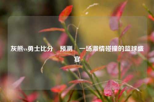 灰熊vs勇士比分⚽预测⚾一场激情碰撞的篮球盛宴