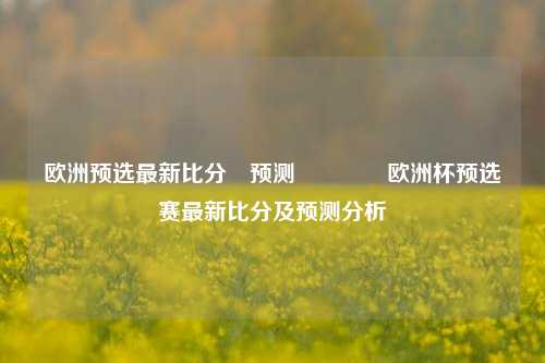 欧洲预选最新比分⚽预测🥇欧洲杯预选赛最新比分及预测分析