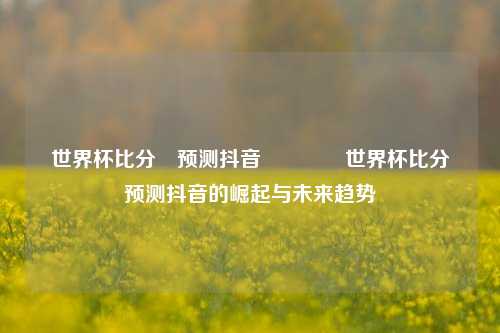 世界杯比分⚽预测抖音🥉世界杯比分⚽预测抖音的崛起与未来趋势