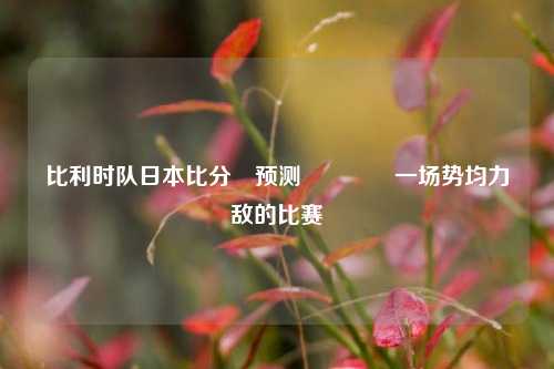比利时队日本比分⚽预测🏀一场势均力敌的比赛