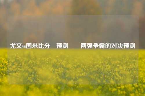尤文vs国米比分⚽预测✌️两强争霸的对决预测