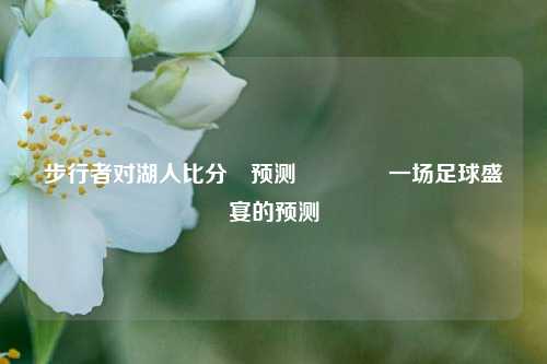 步行者对湖人比分⚽预测🥈一场足球盛宴的预测