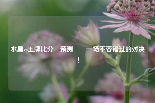 水星vs王牌比分⚽预测✌️一场不容错过的对决！