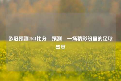 欧冠预测2021比分⚽预测⚽一场精彩纷呈的足球盛宴