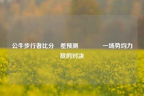 公牛步行者比分⚽差预测🏅一场势均力敌的对决