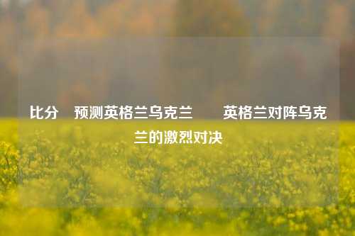 比分⚽预测英格兰乌克兰✌️英格兰对阵乌克兰的激烈对决