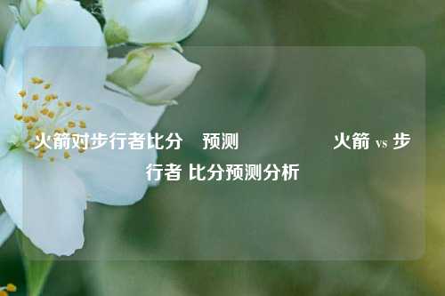火箭对步行者比分⚽预测🎖️火箭 vs 步行者 比分预测分析