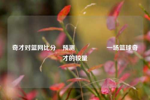 奇才对篮网比分⚽预测🎖️一场篮球奇才的较量