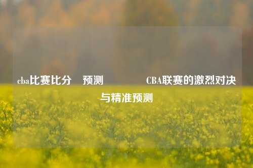 cba比赛比分⚽预测🌈CBA联赛的激烈对决与精准预测