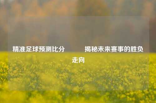 精准足球预测比分⚽✌️揭秘未来赛事的胜负走向