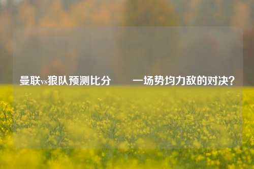 曼联vs狼队预测比分⚽⚾一场势均力敌的对决？
